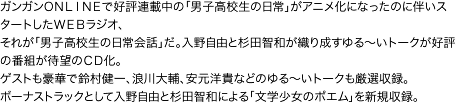 ガンガンONLINEで好評連載中の「男子高校生の日常」がアニメ化になったのに伴いスタートしたWEBラジオ、それが「男子高校生の日常会話」だ。入野自由と杉田智和が織り成すゆる〜いトークが好評の番組が待望のCD化。ゲストも豪華で鈴村健一、浪川大輔、安元洋貴などのゆる〜いトークも厳選収録。ボーナストラックとして入野自由と杉田智和による「文学少女のポエム」を新規収録。