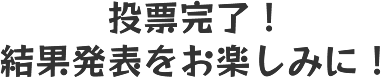 投票完了！結果発表をお楽しみに！